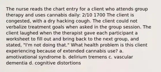 The nurse reads the chart entry for a client who attends group therapy and uses cannabis daily: 2/10 1700 The client is congested, with a dry hacking cough. The client could not verbalize treatment goals when asked in the group session. The client laughed when the therapist gave each participant a worksheet to fill out and bring back to the next group, and stated, "I'm not doing that." What health problem is this client experiencing because of extended cannabis use? a. amotivational syndrome b. delirium tremens c. vascular dementia d. cognitive distortions