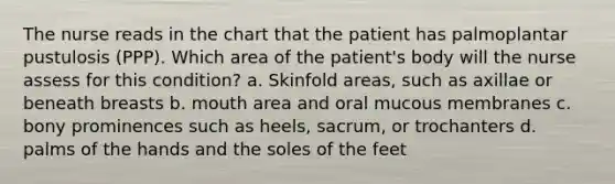 The nurse reads in the chart that the patient has palmoplantar pustulosis (PPP). Which area of the patient's body will the nurse assess for this condition? a. Skinfold areas, such as axillae or beneath breasts b. mouth area and oral mucous membranes c. bony prominences such as heels, sacrum, or trochanters d. palms of the hands and the soles of the feet