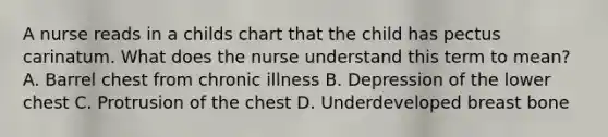 A nurse reads in a childs chart that the child has pectus carinatum. What does the nurse understand this term to mean? A. Barrel chest from chronic illness B. Depression of the lower chest C. Protrusion of the chest D. Underdeveloped breast bone