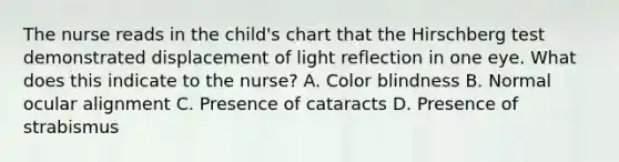 The nurse reads in the child's chart that the Hirschberg test demonstrated displacement of light reflection in one eye. What does this indicate to the nurse? A. Color blindness B. Normal ocular alignment C. Presence of cataracts D. Presence of strabismus