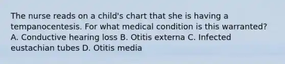 The nurse reads on a child's chart that she is having a tempanocentesis. For what medical condition is this warranted? A. Conductive hearing loss B. Otitis externa C. Infected eustachian tubes D. Otitis media