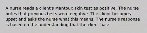 A nurse reads a client's Mantoux skin test as positive. The nurse notes that previous tests were negative. The client becomes upset and asks the nurse what this means. The nurse's response is based on the understanding that the client has: