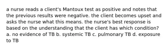 a nurse reads a client's Mantoux test as positive and notes that the previous results were negative. the client becomes upset and asks the nurse what this means. the nurse's best response is based on the understanding that the client has which condition? a. no evidence of TB b. systemic TB c. pulmonary TB d. exposure to TB