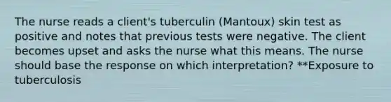 The nurse reads a client's tuberculin (Mantoux) skin test as positive and notes that previous tests were negative. The client becomes upset and asks the nurse what this means. The nurse should base the response on which interpretation? **Exposure to tuberculosis