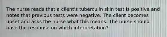 The nurse reads that a client's tuberculin skin test is positive and notes that previous tests were negative. The client becomes upset and asks the nurse what this means. The nurse should base the response on which interpretation?