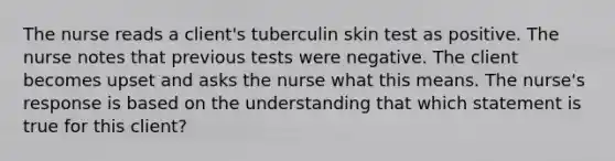 The nurse reads a client's tuberculin skin test as positive. The nurse notes that previous tests were negative. The client becomes upset and asks the nurse what this means. The nurse's response is based on the understanding that which statement is true for this client?