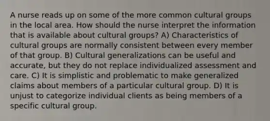 A nurse reads up on some of the more common cultural groups in the local area. How should the nurse interpret the information that is available about cultural groups? A) Characteristics of cultural groups are normally consistent between every member of that group. B) Cultural generalizations can be useful and accurate, but they do not replace individualized assessment and care. C) It is simplistic and problematic to make generalized claims about members of a particular cultural group. D) It is unjust to categorize individual clients as being members of a specific cultural group.