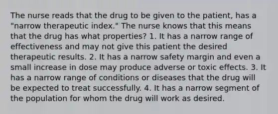 The nurse reads that the drug to be given to the patient, has a "narrow therapeutic index." The nurse knows that this means that the drug has what properties? 1. It has a narrow range of effectiveness and may not give this patient the desired therapeutic results. 2. It has a narrow safety margin and even a small increase in dose may produce adverse or toxic effects. 3. It has a narrow range of conditions or diseases that the drug will be expected to treat successfully. 4. It has a narrow segment of the population for whom the drug will work as desired.