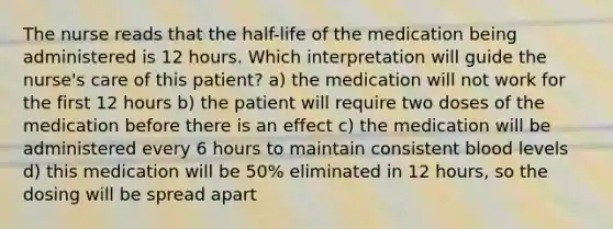 The nurse reads that the half-life of the medication being administered is 12 hours. Which interpretation will guide the nurse's care of this patient? a) the medication will not work for the first 12 hours b) the patient will require two doses of the medication before there is an effect c) the medication will be administered every 6 hours to maintain consistent blood levels d) this medication will be 50% eliminated in 12 hours, so the dosing will be spread apart