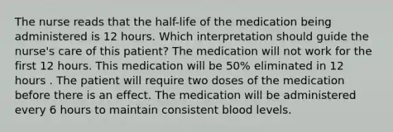 The nurse reads that the half-life of the medication being administered is 12 hours. Which interpretation should guide the nurse's care of this patient? The medication will not work for the first 12 hours. This medication will be 50% eliminated in 12 hours . The patient will require two doses of the medication before there is an effect. The medication will be administered every 6 hours to maintain consistent blood levels.