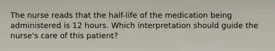 The nurse reads that the half-life of the medication being administered is 12 hours. Which interpretation should guide the nurse's care of this patient?