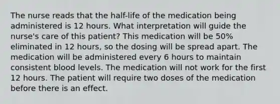 The nurse reads that the half-life of the medication being administered is 12 hours. What interpretation will guide the nurse's care of this patient? This medication will be 50% eliminated in 12 hours, so the dosing will be spread apart. The medication will be administered every 6 hours to maintain consistent blood levels. The medication will not work for the first 12 hours. The patient will require two doses of the medication before there is an effect.