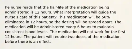 he nurse reads that the half-life of the medication being administered is 12 hours. What interpretation will guide the nurse's care of this patient? This medication will be 50% eliminated in 12 hours, so the dosing will be spread apart. The medication will be administered every 6 hours to maintain consistent blood levels. The medication will not work for the first 12 hours. The patient will require two doses of the medication before there is an effect.