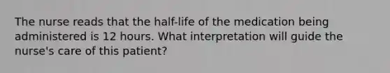 The nurse reads that the half-life of the medication being administered is 12 hours. What interpretation will guide the nurse's care of this patient?