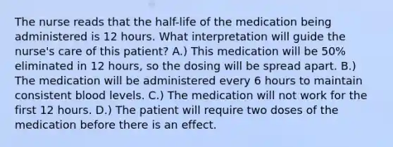 The nurse reads that the half-life of the medication being administered is 12 hours. What interpretation will guide the nurse's care of this patient? A.) This medication will be 50% eliminated in 12 hours, so the dosing will be spread apart. B.) The medication will be administered every 6 hours to maintain consistent blood levels. C.) The medication will not work for the first 12 hours. D.) The patient will require two doses of the medication before there is an effect.