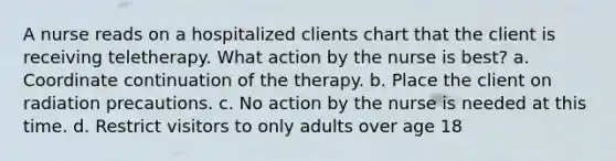 A nurse reads on a hospitalized clients chart that the client is receiving teletherapy. What action by the nurse is best? a. Coordinate continuation of the therapy. b. Place the client on radiation precautions. c. No action by the nurse is needed at this time. d. Restrict visitors to only adults over age 18