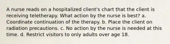 A nurse reads on a hospitalized client's chart that the client is receiving teletherapy. What action by the nurse is best? a. Coordinate continuation of the therapy. b. Place the client on radiation precautions. c. No action by the nurse is needed at this time. d. Restrict visitors to only adults over age 18.