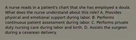 A nurse reads in a patient's chart that she has employed a doula. What does the nurse understand about this role? A. Provides physical and emotional support during labor. B. Performs continuous patient assessment during labor. C. Performs private duty nursing care during labor and birth. D. Assists the surgeon during a cesarean delivery.