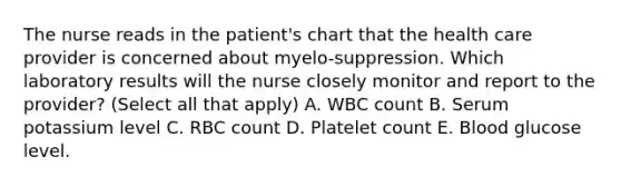 The nurse reads in the patient's chart that the health care provider is concerned about myelo-suppression. Which laboratory results will the nurse closely monitor and report to the provider? (Select all that apply) A. WBC count B. Serum potassium level C. RBC count D. Platelet count E. Blood glucose level.