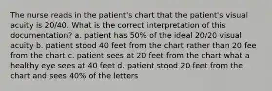 The nurse reads in the patient's chart that the patient's visual acuity is 20/40. What is the correct interpretation of this documentation? a. patient has 50% of the ideal 20/20 visual acuity b. patient stood 40 feet from the chart rather than 20 fee from the chart c. patient sees at 20 feet from the chart what a healthy eye sees at 40 feet d. patient stood 20 feet from the chart and sees 40% of the letters