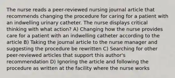 The nurse reads a peer-reviewed nursing journal article that recommends changing the procedure for caring for a patient with an indwelling urinary catheter. The nurse displays critical thinking with what action? A) Changing how the nurse provides care for a patient with an indwelling catheter according to the article B) Taking the journal article to the nurse manager and suggesting the procedure be rewritten C) Searching for other peer-reviewed articles that support this author's recommendation D) Ignoring the article and following the procedure as written at the facility where the nurse works