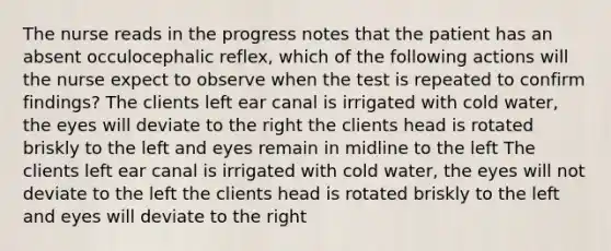 The nurse reads in the progress notes that the patient has an absent occulocephalic reflex, which of the following actions will the nurse expect to observe when the test is repeated to confirm findings? The clients left ear canal is irrigated with cold water, the eyes will deviate to the right the clients head is rotated briskly to the left and eyes remain in midline to the left The clients left ear canal is irrigated with cold water, the eyes will not deviate to the left the clients head is rotated briskly to the left and eyes will deviate to the right