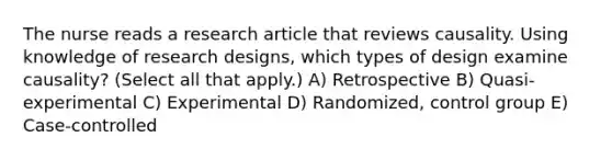 The nurse reads a research article that reviews causality. Using knowledge of research designs, which types of design examine causality? (Select all that apply.) A) Retrospective B) Quasi-experimental C) Experimental D) Randomized, control group E) Case-controlled