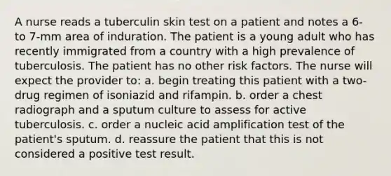 A nurse reads a tuberculin skin test on a patient and notes a 6- to 7-mm area of induration. The patient is a young adult who has recently immigrated from a country with a high prevalence of tuberculosis. The patient has no other risk factors. The nurse will expect the provider to: a. begin treating this patient with a two-drug regimen of isoniazid and rifampin. b. order a chest radiograph and a sputum culture to assess for active tuberculosis. c. order a nucleic acid amplification test of the patient's sputum. d. reassure the patient that this is not considered a positive test result.