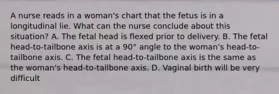 A nurse reads in a woman's chart that the fetus is in a longitudinal lie. What can the nurse conclude about this situation? A. The fetal head is flexed prior to delivery. B. The fetal head-to-tailbone axis is at a 90° angle to the woman's head-to-tailbone axis. C. The fetal head-to-tailbone axis is the same as the woman's head-to-tailbone axis. D. Vaginal birth will be very difficult