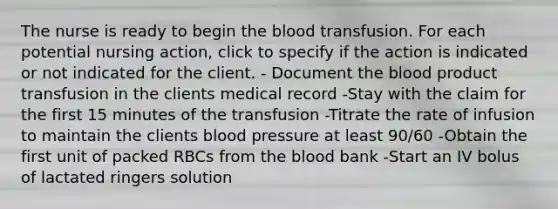 The nurse is ready to begin the blood transfusion. For each potential nursing action, click to specify if the action is indicated or not indicated for the client. - Document the blood product transfusion in the clients medical record -Stay with the claim for the first 15 minutes of the transfusion -Titrate the rate of infusion to maintain the clients blood pressure at least 90/60 -Obtain the first unit of packed RBCs from the blood bank -Start an IV bolus of lactated ringers solution