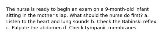 The nurse is ready to begin an exam on a 9-month-old infant sitting in the mother's lap. What should the nurse do first? a. Listen to the heart and lung sounds b. Check the Babinski reflex c. Palpate the abdomen d. Check tympanic membranes