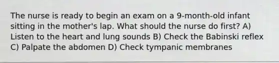 The nurse is ready to begin an exam on a 9-month-old infant sitting in the mother's lap. What should the nurse do first? A) Listen to the heart and lung sounds B) Check the Babinski reflex C) Palpate the abdomen D) Check tympanic membranes