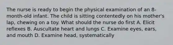 The nurse is ready to begin the physical examination of an 8-month-old infant. The child is sitting contentedly on his mother's lap, chewing on a toy. What should the nurse do first A. Elicit reflexes B. Auscultate heart and lungs C. Examine eyes, ears, and mouth D. Examine head, systematically