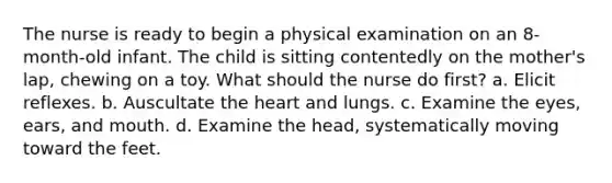 The nurse is ready to begin a physical examination on an 8-month-old infant. The child is sitting contentedly on the mother's lap, chewing on a toy. What should the nurse do first? a. Elicit reflexes. b. Auscultate the heart and lungs. c. Examine the eyes, ears, and mouth. d. Examine the head, systematically moving toward the feet.