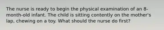 The nurse is ready to begin the physical examination of an 8-month-old infant. The child is sitting contently on the mother's lap, chewing on a toy. What should the nurse do first?