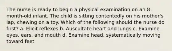 The nurse is ready to begin a physical examination on an 8-month-old infant. The child is sitting contentedly on his mother's lap, chewing on a toy. Which of the following should the nurse do first? a. Elicit reflexes b. Auscultate heart and lungs c. Examine eyes, ears, and mouth d. Examine head, systematically moving toward feet