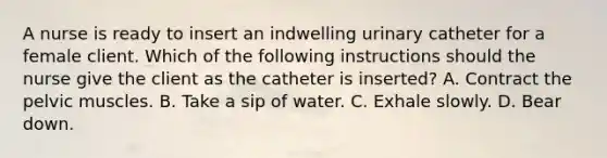 A nurse is ready to insert an indwelling urinary catheter for a female client. Which of the following instructions should the nurse give the client as the catheter is inserted? A. Contract the pelvic muscles. B. Take a sip of water. C. Exhale slowly. D. Bear down.