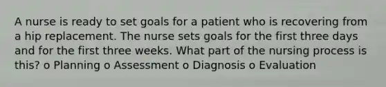 A nurse is ready to set goals for a patient who is recovering from a hip replacement. The nurse sets goals for the first three days and for the first three weeks. What part of the nursing process is this? o Planning o Assessment o Diagnosis o Evaluation