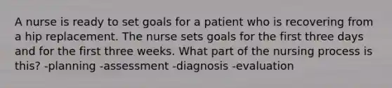 A nurse is ready to set goals for a patient who is recovering from a hip replacement. The nurse sets goals for the first three days and for the first three weeks. What part of the nursing process is this? -planning -assessment -diagnosis -evaluation