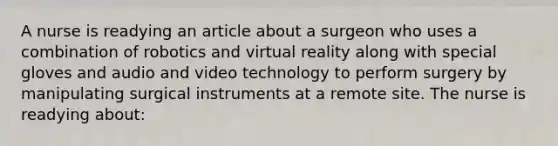 A nurse is readying an article about a surgeon who uses a combination of robotics and virtual reality along with special gloves and audio and video technology to perform surgery by manipulating surgical instruments at a remote site. The nurse is readying about: