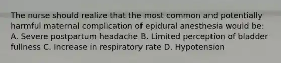 The nurse should realize that the most common and potentially harmful maternal complication of epidural anesthesia would be: A. Severe postpartum headache B. Limited perception of bladder fullness C. Increase in respiratory rate D. Hypotension