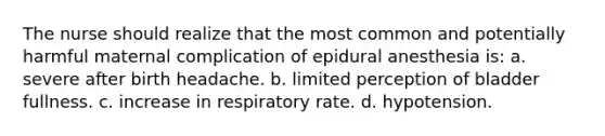 The nurse should realize that the most common and potentially harmful maternal complication of epidural anesthesia is: a. severe after birth headache. b. limited perception of bladder fullness. c. increase in respiratory rate. d. hypotension.