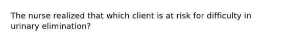 The nurse realized that which client is at risk for difficulty in urinary elimination?