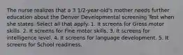 The nurse realizes that a 3 1/2-year-old's mother needs further education about the Denver Developmental screening Test when she states: Select all that apply. 1. It screens for Gross motor skills. 2. It screens for Fine motor skills. 3. It screens for intelligence level. 4. It screens for language development. 5. It screens for School readiness.