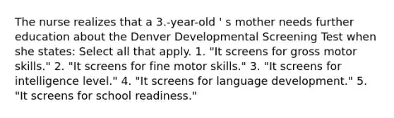 The nurse realizes that a 3.-year-old ' s mother needs further education about the Denver Developmental Screening Test when she states: Select all that apply. 1. "It screens for gross motor skills." 2. "It screens for fine motor skills." 3. "It screens for intelligence level." 4. "It screens for language development." 5. "It screens for school readiness."