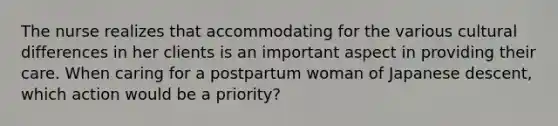 The nurse realizes that accommodating for the various cultural differences in her clients is an important aspect in providing their care. When caring for a postpartum woman of Japanese descent, which action would be a priority?