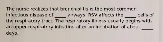 The nurse realizes that bronchiolitis is the most common infectious disease of _____ airways. RSV affects the _____ cells of the respiratory tract. The respiratory illness usually begins with an upper respiratory infection after an incubation of about _____ days.