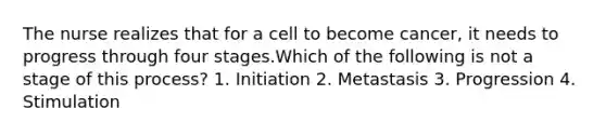 The nurse realizes that for a cell to become cancer, it needs to progress through four stages.Which of the following is not a stage of this process? 1. Initiation 2. Metastasis 3. Progression 4. Stimulation