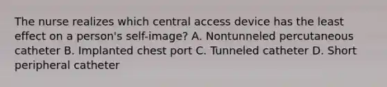 The nurse realizes which central access device has the least effect on a person's self-image? A. Nontunneled percutaneous catheter B. Implanted chest port C. Tunneled catheter D. Short peripheral catheter