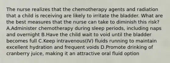 The nurse realizes that the chemotherapy agents and radiation that a child is receiving are likely to irritate the bladder. What are the best measures that the nurse can take to diminish this risk? A.Administer chemotherapy during sleep periods, including naps and overnight B.Have the child wait to void until the bladder becomes full C.Keep intravenous(IV) fluids running to maintain excellent hydration and frequent voids D.Promote drinking of cranberry juice, making it an attractive oral fluid option